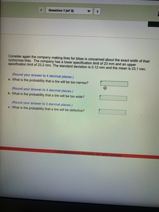 Question 1 (of 3) Consider again the company making tires for bikes is concerned about the exact width of their cyclocross tires. The company has a lower specification limit of 23 mm and an upper specification limit of 23.2 mm. The standard deviation is 0.12 mm and the mean is 23.1 mm. (Round your answer to 4 decimal places.) a. What is the probability that a tire will be too narrow? (Round your answer to 4 decimal places.) b. What is the probability that a tire will be too wide? (Round your answer to 3 decimal places.) c. What is the probability that a tire will be defective? t