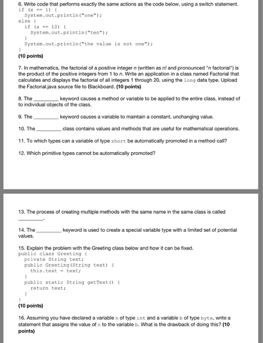 6. Write code that performs exactly the same actions as the code below, using a switch statement. if (x =-1) { System.out-printin(one) else I if (x == 10) System.out-printin(ten) System.out.println (the value is not one (10 points) 7. In mathematics, the factorial of a positive integer n (written as n! and pronounced n factorial) is the product of the positive integers from 1 to n. Write an application in a class named Factorial that calculates and displays the factorial of all integers 1 through 20, using the long data type. Upload the Factorial.java source file to Blackboard. (10 

<div class=