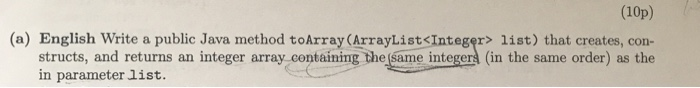 (10p) (a) English Write a public Java method toArray (ArrayList<Integer> list) that creates, con- structs, and returns an integer array containing the same integer (in the same order) as the in parameter list.