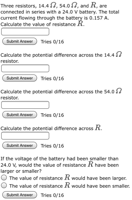 Three resistors, 14.4 ?, 54.0 ?, and R, are connected in series with a 24.0 V battery. The total current flowing through the battery is 0.157 A Calculate the value of resistance R Submit Answer Tries 0/16 Calculate the potential difference across the 14.4 2 resistor. Submit Answer Tries 0/16 Calculate the potential difference across the 54.0 2 resistor. Submit Answer Tries 0/16 Calculate the potential difference across R. Submit AnswerTries 0/16 If the voltage of the battery had been smaller than 24.0 V, would the value of resistance have been larger or smaller? O The value of resistance R would have been larger. O The value of resistance R would have been smaller. Submit AnswerTries 0/16