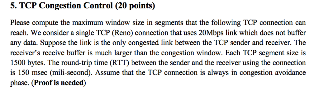 5. TCP Congestion Control (20 points) Please compute the maximum window size in segments that the following TCP connection can reach. We consider a single TCP (Reno) connection that uses 20Mbps link which does not buffer any data. Suppose the link is the only congested link between the TCP sender and receiver. The receivers receive buffer is much larger than the congestion window. Each TCP segment size is 1500 bytes. The round-trip time (RTT) between the sender and the receiver using the connection is 150 msec (mili-second). Assume that the TCP connection is always in congestion avoidance phase. (Proof is needed)