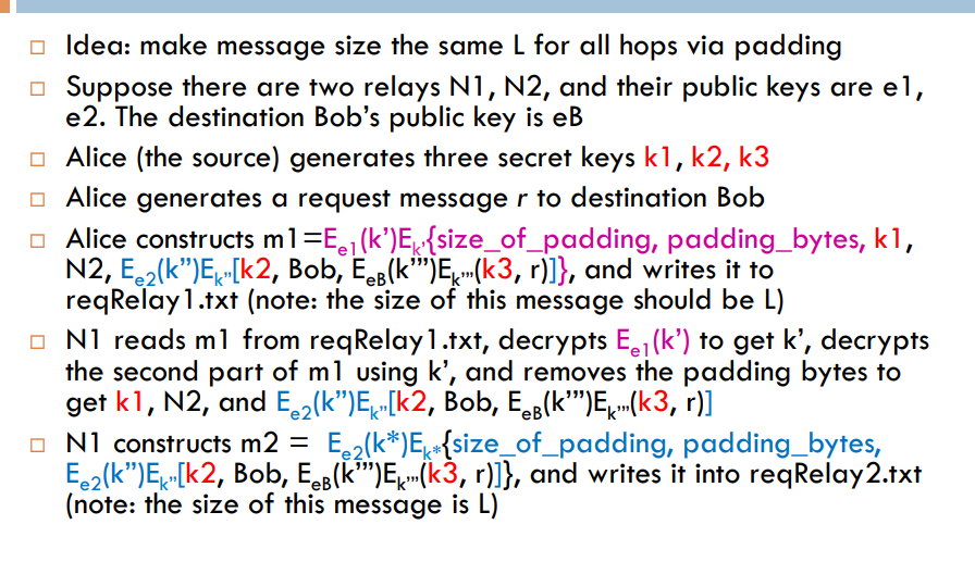 a Idea: make message size the same L for all hops via padding e there are two relays N1, N2, and their public keys are el, e2. The destination Bobs public key is eB a Alice (the source) generates three secret keys k1, k2, k3 Alice generates a request message r to destination Bob a Alice constructs m1-E, (kE size_of_padding, padding_bytes, k, N2, E.2(k)E [k2, Bob, E. (kE(k3, r)l), and writes it to reqRelay 1.txt (note: the size of this message should be L) N1 reads m 1 from reqRelay! .txt, decrypts Eel(K) to get k,, decrypts the second part of ml using k, and removes the padding bytes to get k1, N2, and Ee2lkE Ik2, Bob, E(kE k3, r)] N1 constructs m2-Ee2(k*)Ek{size-of-padding, padding-bytes, Ee2(kE Ik2, Bob, EeB(k)E^ (k3, r)lJ, and writes it into reqRelay 2.txt (note: the size of this message is L)