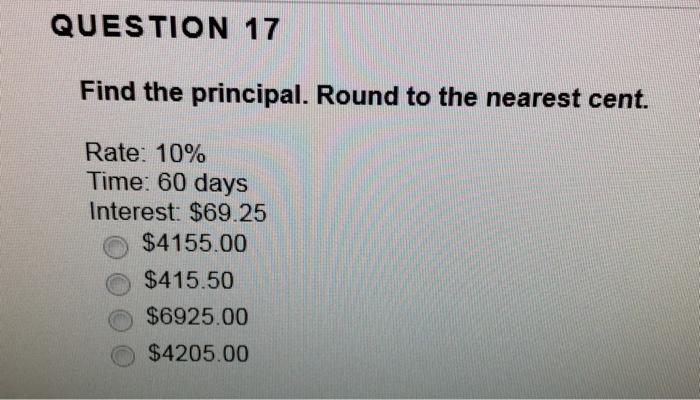 QUESTION 17 Find the principal. Round to the nearest cent. Rate: 10% Time: 60 days Interest: $69.25 $4155.00 $415.50 $6925.00 $4205.00