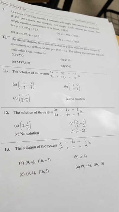 9. At a price of $45 per camera,. at $55 per c supply equation, assuming it to be i, will (a)p-0.025q 22.5 ()-0.025 p +22.5 arnera, the company wias by、300 o-mpo 10. The market demand -40p for a certain product is q units when the price consumers is p dollars, where p-150-34.The etin prie maximize total revenue is (a) $250 (b) $750 (c) $187,500 (d) s500 11. The solution of the system is (b) 1 3 (d) No solution (c) 5 24 3x-2y = 5 is 12. The solution of the systern (a) 2, (c) No solution is y+x25 13. The solution of the system2 (c) (9,4), (16,3)