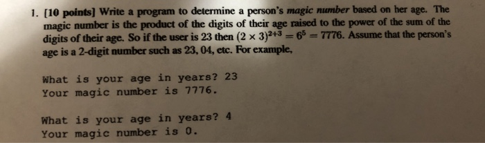 1. [10 points] Write a program to determine a persons magic number based on her age. The magic number is the product of the digits of their age raised to the power of the sum of the digits of their age. So if the user is 23 then (2 x 3)+3 6 7776. Assume that the person?s age is a 2-digit number such as 23, 04, etc. For example, What is your age in years? 23 Your magic number is 7776 What is your age in years?4 Your magic number is 0.