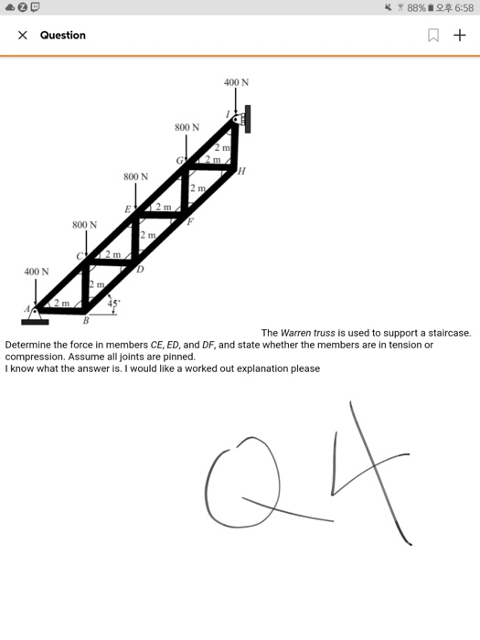 88%. 오후 6:58 Question 400 N 800 N 800 N 800 N 400 N The Warren truss is used to support a staircase. Determine the force in members CE, ED, and DF, and state whether the members are in tension or compression. Assume all joints are pinned. I know what the answer is. I would like a worked out explanation please