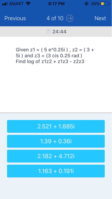 SMART 8:17 PM 35% Previous 4 of 10Next 24:44 Given z1-( 5 e^0.25i ) , Z2 ( 3 + 5i) and z3 (3 cis 0.25 rad ) Find log of z1z2 + z1z3 - z2z3 2.521+ 1.885i 1.39+ 0.36i 2.182 + 4.712i 1.163 + 0.191i