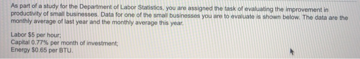 As part of a study for the Department of Labor Statistics, you are assigned the task of evaluating the improvement in productivity of small businesses. Data for one of the small businesses you are to evaluate is shown below. The data are the monthly average of last year and the monthly average this year Labor $5 per hour Capital 0.77% per month of investment; Energy $0.65 per BTU.