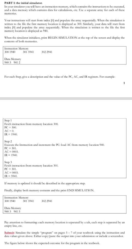 PART 1: the initial simulator. In your simulator you will have an instruction memory, which contains the instructions to be executed, and a data memory which contains data for calculations, etc. Use a separate array for each of these s will start from index [0) and populate the Your instructions written to the file the first memory location is displayed as 300. Similarly, your data will start from index 0 and populate the array sequentially. When the simulation is written to the file the first memory location is displayed as 940. e array sequentially. When the simulation is When the simulator initializes, print BEGIN SIMULATION at the top of the screen and display the cont ents of both memories Instruction Memory 300 1940 301 5941 302 2941 Data Memory 40 3 941 2 For each Step, give a description and the value of the PC, AC, and IR registers. For example Step 1 etc h instruction from memory location 300. PC = 300. IR 1940. Step 2 Execute the Instruction and increment the PC: load AC from PC 301 AC 0003. R 1940. memory location 940 Step 3 Fetch instruction from memory location 301 AC = 0003. IR = 5941 If memory is updated it should be described in the appropriate step Finally, display both memory contents and the print END SIMULATION Instruction Memory 300 1940 301 5941 302 2941 Data Memory 940 3 941 5 Pay attention to formatting: each memory location is separated by a tab, each step is separated by an empty line, etc. Submit: Simulate the simple program on pages 5-7 of your textbook using the instruction and data values given above. Either copy/paste the output into your submission or include a screenshot. The figure below shows the expected outcome for the program in the textbook