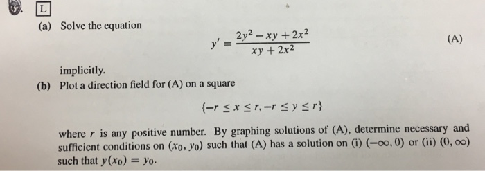 (a) Solve the equation 2y2 - xy +2x2 ry +2x2 , implicitly. Plot a direction field for (A) on a square (b) where r is any positive number. By graphing solutions of (A), determine necessary and sufficient conditions on (xo, yo) such that (A) has a solution on (i) (-0o, 0) or (ii) (0, oo) such that y (xo) -yo.