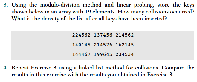 3. Using the modulo-division method and linear probing, store the keys shown below in an array with 19 elements. How many collisions occurred? What is the density of the list after all keys have been inserted? 224562 137456 214562 140145 214576 162145 144467 199645 234534 4. Repeat Exercise 3 using a linked list method for collisions. Compare the results in this exercise with the results you obtained in Exercise 3
