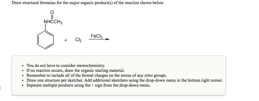 Draw structural formulas for the major organic product(s) of the reaction shown below.
NHCCH3
FeCla
+ CI
You do not have to c