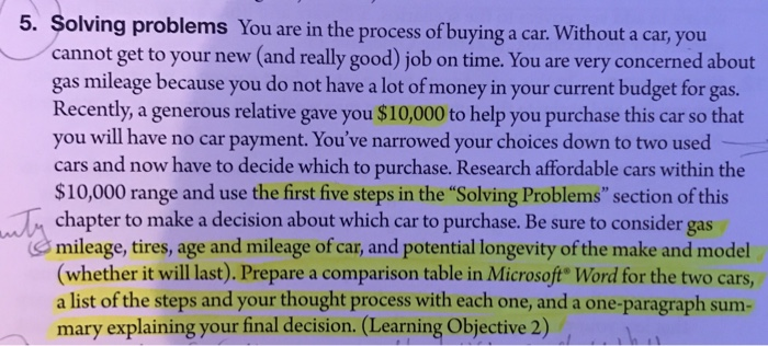 5. Solving problems You are in the process of buying a car. Without a car, you cannot get to your new (and really good) job on time. You are very concerned about gas mileage because you do not have a lot of money in your current budget for gas. Recently, a generous relative gave you $10,000 to help you purchase this car so that you will have no car payment. Youve narrowed your choices down to two used cars and now have to decide which to purchase. Research affordable cars within the $10,000 range and use the first 

<div class=