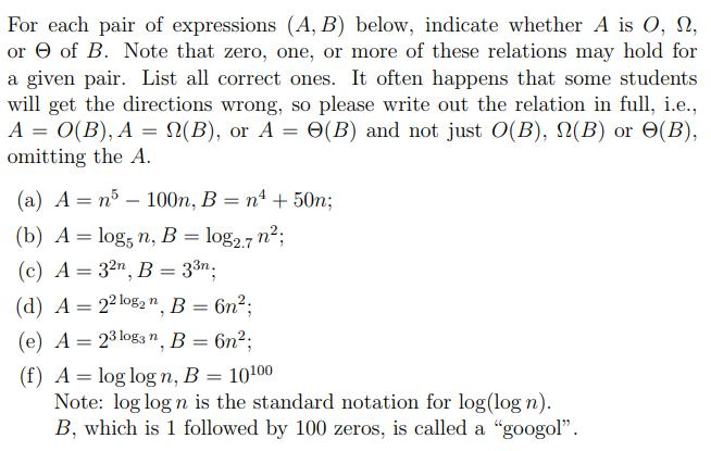For each pair of expressions (A, B) below, indicate whether A is O, 2, or Θ of B. Note that zero, one, or more of these relations may hold for a given pair. List all correct ones. It often happens that some students will get the directions wrong, so please write out the relation in full, i.e., A 0(B). A 9(B), or A 6(B) and not just O(B), Ω(B) or Θ(B). omitting the A (a) A n5 100n, B n4 50n (b) A log, n, B log2.7 n2 (c) A-32, B-33n. (d) A-22 log2 n, B=6m2; (e) A -23lg n B 6n2; (f) A log log n, B10100 , 33η Note: log log n is the standard notation for log(log n) B, which is 1 followed by 100 zeros, is called a googo