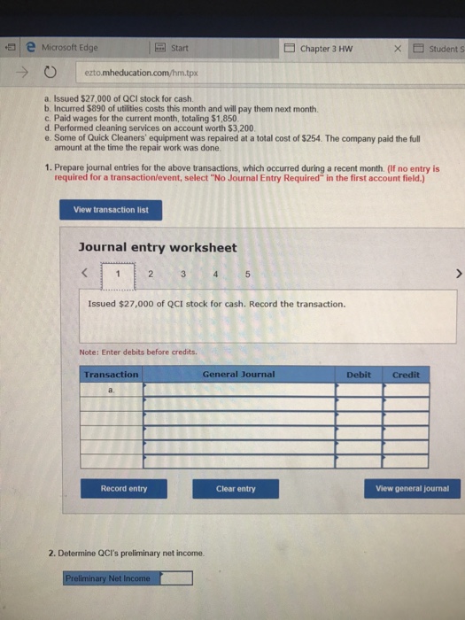 Question & Answer: a. Issued $27, 000 of QCI stock for cash. b. Incurred $890 of utilities costs this month and will pay them next month. c. Paid wages for the current month, totaling $..... 1 eMicrosoft Edge Chapter 3 Hw × student s Start 0 | ezto.mheducation.cornhm.tpx a. Issued $27,000 of QCI stock for cash. b. Incurred $890 of utilities costs this month and will pay them next month. c. Paid wages for the current month, totaling $1,850 d. Performed cleaning services on account worth $3,200 e. Some of Quick Cleaners equipment was repaired at a total cost of $254. The company paid the full amount at the time the repair work was done 1. Prepare journal entries for the above transactions, which occurred during a recent month. (If no entry is required for a transaction/event, select No Journal Entry Required in the first account field.) View transaction list Journal entry worksheet Issued $27,000 of QCI stock for cash. Record the transaction. Note: Enter debits before credits. Transaction General Journal Debit Credit Record entry Clear entry View general journal 2. Determine QCIs preliminary net income. ary Net Income