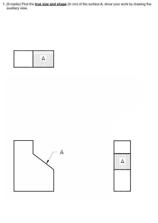 1. (9 marks) Find the true size and shape (in cm) of the surface A, show your work by drawing the auxiliary view.