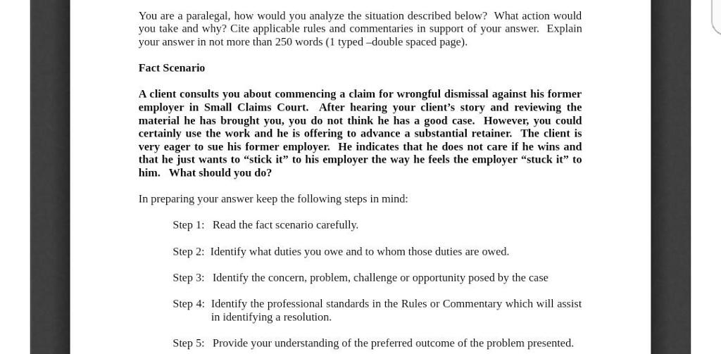 You are a paralegal, how would you analyze the situation described below? What action would you take and why? Cite applicable rules and commentaries in support of your answer. Explain your answer in not more than 250 words (1 typed -double spaced page). Fact Scenario A client consults you about commencing a claim for wrongful dismissal against his former employer in Small Claims Court. After hearing your clients story and reviewing the material he has brought you, you do not think he has a good case. However, you could certainly use the work and he is offering to advance a substantial retainer. The client is very eager to sue his former employer. He indicates that he does not care if he wins and that he just wants to stick it to his employer the way he feels the employer stuck it to him. What should you do? In preparing your answer keep the following steps in mind: Step 1: Read the fact scenario carefully Step 2: Identify what duties you owe and to whom those duties are owed. Step 3: Identify the concern, problem, challenge or opportunity posed by the case Step 4: Identify the professional standards in the Rules or Commentary which will assist in identifying a resolution Step 5: Provide your understanding of the preferred outcome of the problem presented.