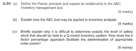 Q.B5 (a Define the Pareto principle and explain its relationship to the ABC inventory management tool. (6 marks) (b) Explan how the ABC tool may be applied to inventory analysis. (8 marks) (c) Briefly explain why it is difficult to determine exactly the level of safety stock that should be held in a Q-model inventory system. How does the k factor percentage approach facilitate the determination of appropriate order points? (6 marks)