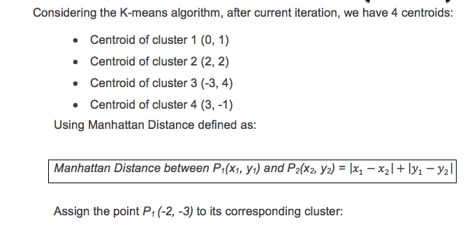 Considering the K-means algorithm, after current iteration, we have 4 centroids: Centroid of cluster 1 (0, 1) Centroid of cluster 2 (2, 2) Centroid of cluster 3 (-3, 4) Centroid of cluster 4 (3, -1) Using Manhattan Distance defined as: Manhattan Distance between P(x, ) and P2(x2, y2)xx2lly1-y2l Assign the point P1 (-2, -3) to its corresponding cluster: