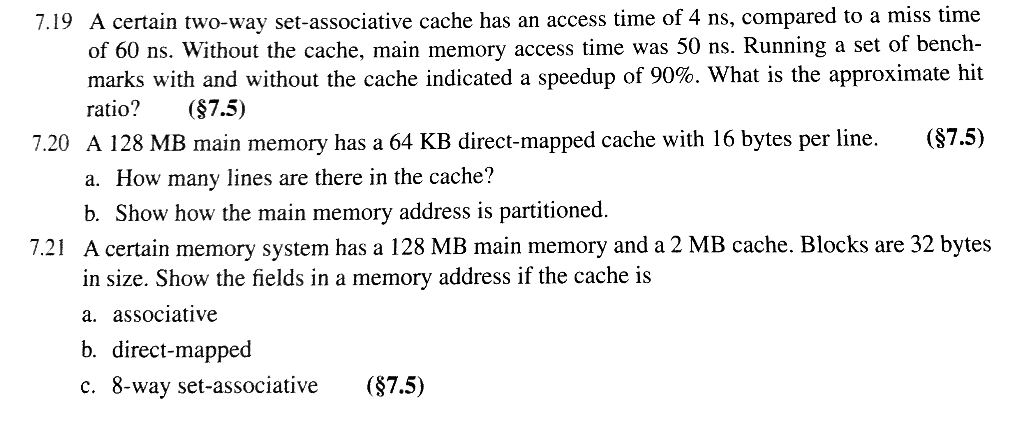 7.19 A certain two-way set-associative cache has an access time of 4 ns, compared to a miss time of 60 ns. Without the cache,