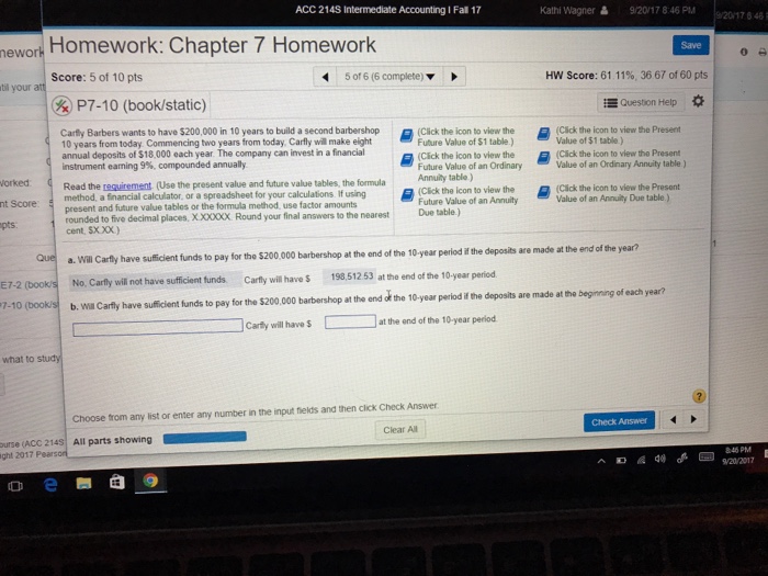 ACC 214S Intermediate Accounting I Fal 17 Kathi Wagner 9/20/1 7 8 46 PM 9/201748 hewort Homework: Chapter 7 Homework Save Score: 5 of 10 pts 506(6 complete)▼ HW Score: 61 11% 36 67 of 60 pts l your att P7-10 (book/static) Question Help * vie Carey Barbers wants to have S200000 in 10 yearst build asecond barbershop 10 years from today Commencing two years from today, Carfly will make eight annual deposits of $18,000 each year The company can invest in a financial instrument earning 9%, compounded annually ickthi the Present 물 (CSck teko n to view the Future Value of $1 table.) Click the icon to view the Future Value of an Ordinary Annuity table ) Value of $1 table ) (Cick the icon to viewtho Present Value of an Ordinary Annuity table ) Read the requirement (Use the present value and future value tables, the formula metod a financial calculator or a spreadsheet for your calculations fusi g present and future value tables or the formula method, use factor amounts rounded to five decimal places, X,X000X Round your final answers to the nearest cent, Sxxx) orked (Cäck the icon to view the Presont Value of an Annuity Due table.) Cick the icon! Future Value of an Annuity Due table.) pts. end of the year? a. Will Carfly have sufficient funds to pay for the $200.000 barbershop at the end of the 10-year period if the deposits are made at the Que No, Carfly will not have sufficient funds. Carfly will have $ 198,51253 at the end of the 10-year period E7-2 (book/s 7-10 (books b. wa Carily have suicient funds to pay for the $200.000 barbershop at the end of the 10-year period if the deposits are made at tho beginning of each year? at the end of the 10-year period Carly will have $ what to study Choose trom any list or enter any number in the input fields and then clck Check Answer Check Answer Clear All urse (ACC 214S All parts showing ght 2017 Pearsor /20/2017