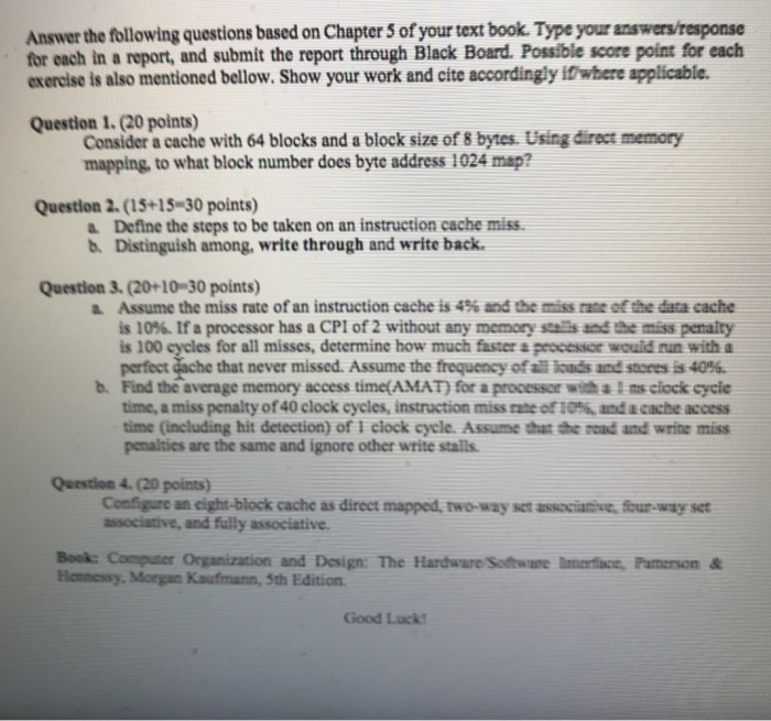 Answer the following questions based on Chapter 5 of your text book. Type your answers/response for each in a report, and submit the report through Black Board. Possible score point for each exercise is also mentioned bellow. Show your work and cite accordingly ifwhere applicable. Question 1. (20 points) Consider a cache with 64 blocks and a block size of 8 bytes. Using direct memory mapping, to what block number does byte address 1024 map? Question 2. (15+15 30 points) a Define the steps to be taken on an instruction cache miss b. Distinguish among, write through and 

<div class=