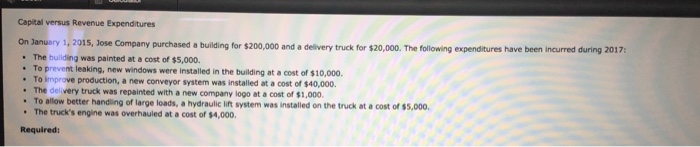 Capital versus revenue expenditures on lanuany 1,2015, jose company purchased a building for $200,000 and a delivery truck for $20,000. the following expenditures have been incurred during 2017 the building was painted at a cost of $5,000. to prevent leaking, new windows were installed in the building at a cost of $10,000 to iimprove production, a new conveyor system was installed at a cost of $40,000 the delivery truck was repainted with a new company logo at a cost of $1,000. allow better handiling of large loads, a hydraulic lift system was installed on the truck at a cost of $5,000 the trucks engine was overhauled at a cost of $4,000. required: