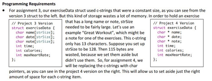 Programming Requirements For assignment 3, our exerciseData struct used c-strings that were a constant size, as you can see from the version 3 struct to the left. But this kind of storage wastes a lot of memory. In order to hold an exercise that has a long name or note, strSize /I Project 3 Version struct exerciseData needed to be fairly large. Lets use an // Project 4 Version struct exerciseData char name strSize];example Great Workout, which might be name; char date[strSizel; a note for one of the exercises. This c-stringchr. t char note[strSize]: int time; int calories; int maxHeartRate; only has 13 characters. Suppose you set up strSize to be 128. Then 115 bytes are wasted, because we set them aside but didnt use them. So, for assignment 4, we will be replacing the c-strings with char charnote; int time; int calories; int maxHeartRate; li pointers, as you can see in the project 4 version on the right. This will allow us to set aside just the right amount of space for each c-string item.