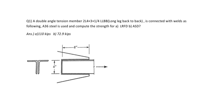 Q1) A double angle tension member 214x3x1/4 LLBB(Long leg back to back), is connected with welds as following, A36 steel is used and compute the strength for a) LRFD b) ASD? Ans.) a)110 kips b) 72.9 kips