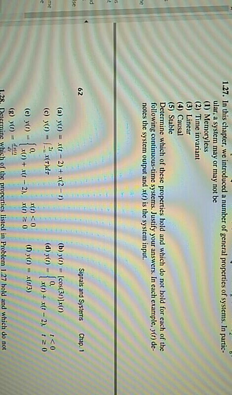 1.27. In this chapter, we introduced a number of general properties of systems. In partic- ular, a system may or may not be (1) Memoryless (2) Time invariant (3) Linear (4) Causal (5) Stable Determine which of these properties hold and which do not hold for each of the following continuous-time systems. Justify your answers. In each example, y(t) de- notes the system output and x(t) is the system input. ne 62 Signals and Systems Chap. 1 se (b) ya) [cos(30)]x0) (d) yo)x+x-2) 0 (a) yo) xu 2) + 2-n) me 0, x(t) s0 (e) y(0) 1.28. Determine which of the properties listed in Problem 1.27 hold and which do not