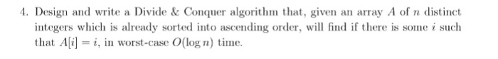 4. Design and write a Divide &Conquer algorithm that, given an array A of n distinct order, will find if there is some i such integers which is already sorted into ascending that Ai] i, in worst-case O(log n) time.