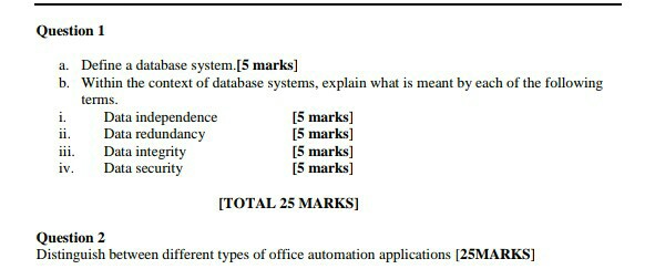 Question 1 Define a database system.[5 marks] b. a. Within the context of database systems, explain what is meant by each of the following terms i. Data independence ii Data redundancy iii. Data integrity iv. Data security [5 marks] [5 marks] [5 marks] [5 marks] ITOTAL 25 MARKS] Question2 Distinguish between different types of office automation applications [25MARKS]