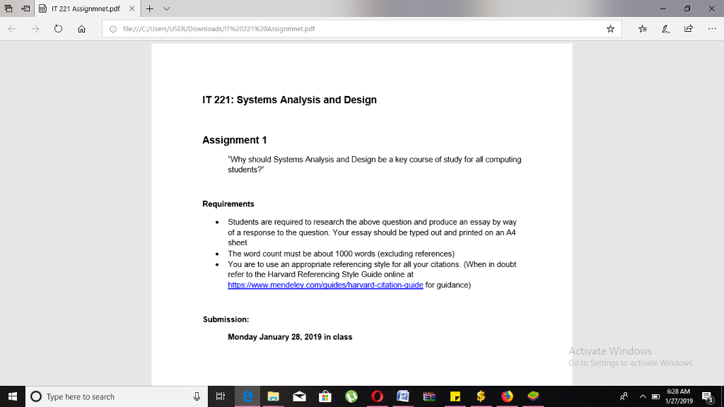 そ归ㄧ魯IT 221 Assignmnet.pdf × + v (- O fù O file://cyusers/USER/Downloads/T%20221%20Assignmnet.pdf IT 221: Systems Analysis and Design Assignment 1 Why should Systems Analysis and Design be a key course of study for all computing students? Requirements . Students are required to research the above question and produce an essay by way of a response to the question. Your essay should be typed out and printed on an A4 sheet . The word count must be about 1000 words (excluding references) .You are to use an appropriate referencing style for all your citations. (When in doubt refer to the Harvard Referencing Style Guide online at Submission: Monday January 28, 2019 in class ate Windo 6:28 AM O Type here to search 급t ^回 1/27/2019