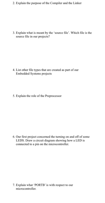 2. Explain the purpose of the Compiler and the Linker 3. Explain what is meant by the source file. Which file is the source file in our projects? 4. List other file types that are created as part of our Embedded Systems projects 5. Explain the role of the Preprocessor 6. Our first project concerned the turning on and off of some LEDS. Draw a circuit diagram showing how a LED is connected to a pin on the microcontroller. 7. Explain what . PORTB is with respect to our microcontroller.