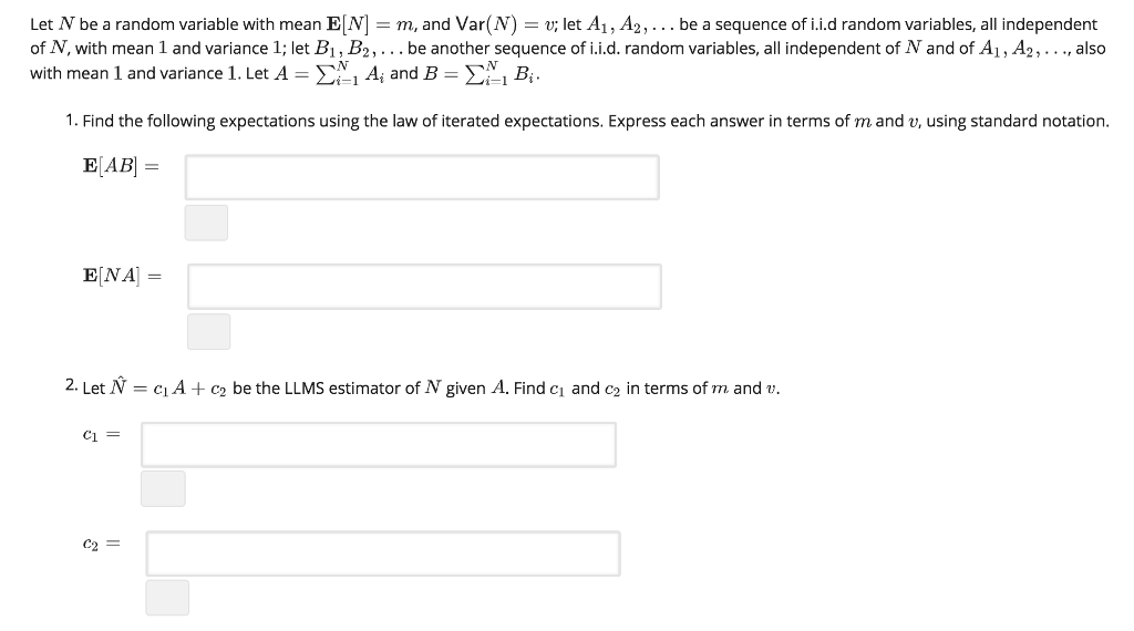Let N be a random variable with mean EM-m, and Var(N) = u; let Ai , A2… . be a sequence of i İ.d random variables, all independent of N, with mean 1 and variance 1; let Bi , B2 , . . . be another sequence of i.i.d. random variables, all independent of N and of Ali A2,··, also with mean l and variance l . Let A-Σ i Ai and B-Σ, Bi. 1. Find the following expectations using the law of iterated expectations. Express each answer in terms of mand v, using standard notation E[NA] = 2. Let Ń = ci A + c2 be the LLMS estimator of N given A. Find c1 and c2 in terms of m and u. Ci c2 =