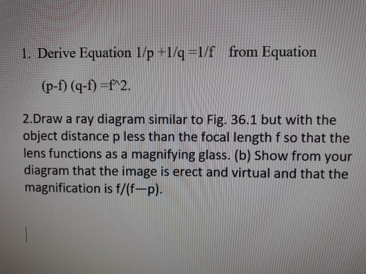 1. Derive Equation 1/p 1/41/f from Equation (p-f) (q-f) f2. 2.Draw a ray diagram similar to Fig. 36.1 but with the object distance p less than the focal length f so that the lens functions as a magnifying glass. (b) Show from your diagram that the image is erect and virtual and that the magnification is f/(f-p).