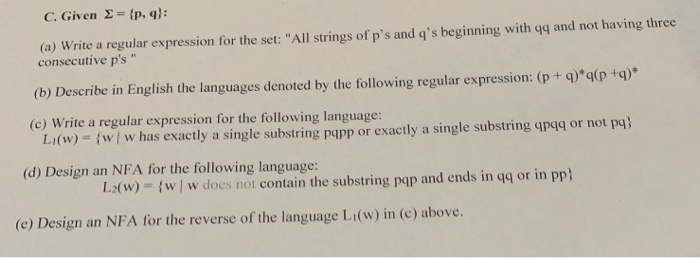C. Given Σ-{p, q); (a) Write a regular expression for the set: All strings of ps and qs beginning with qq and not having three consecutive ps (b) Describe in English the languages denoted by the following regular expression: (p + q(p+q) Li(w) (w w has exactly a single substring papp or exactly a single substring qpgg or not pq) (c) Write a regular expression for the following language (d) Design an NFA for the following language: L2(w) = {w/w does not contain the substring pqp and ends in qq or in pp) (e) Design an NFA for the reverse of the language Li(w) in (c) above.