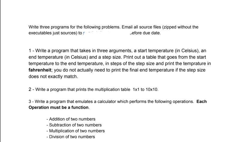 executables just sources) to r efore due date. 1 - Write a program that takes in three arguments, a start temperature (in Celsius), an end temperature (in Celsius) and a step size. Print out a table that goes from the start temperature to the end temperature, in steps of the step size and print the temprature in fahrenheit; you do not actually need to print the final end temperature if the step size does not exactly match 2 - Write a program that prints the multiplication table 1x1 to 10x10. 3 - Write a program that emulates a calculator which performs the following operations. Each Operation must be a function. - Addition of two numbers Subtraction of two numbers Multiplication of two numbers - Division of two numbers