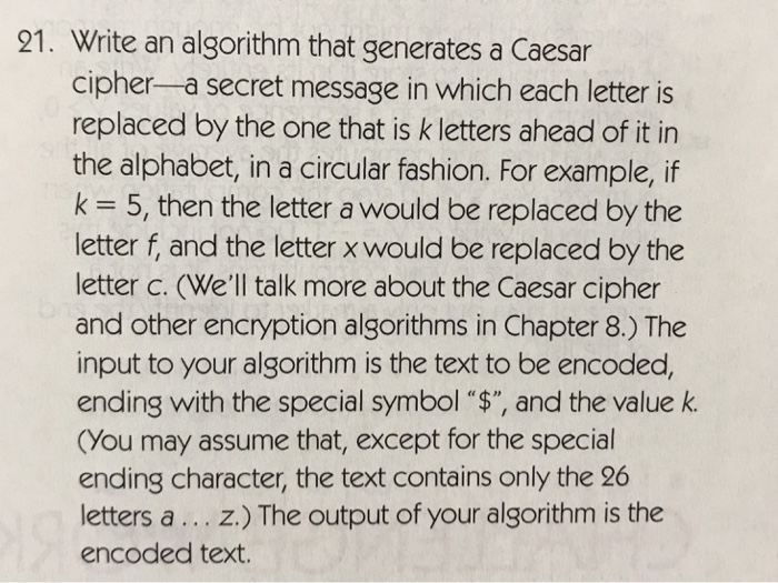 21. Write an algorithm that generates a Caesar cipher-a secret message in which each letter is replaced by the one that is k letters ahead of it in the alphabet, in a circular fashion. For example, if k = 5, then the letter a would be replaced by the letter f, and the letter x would be replaced by the letter c. (Well talk more about the Caesar cipher and other encryption algorithms in Chapter 8.) The input to your algorithm is the text to be encoded, ending with the special symbol $, and the value k. (You may assume that, except for the special ending character, the text contains only the 26 letters a... z.) The output of your algorithm is the encoded text.