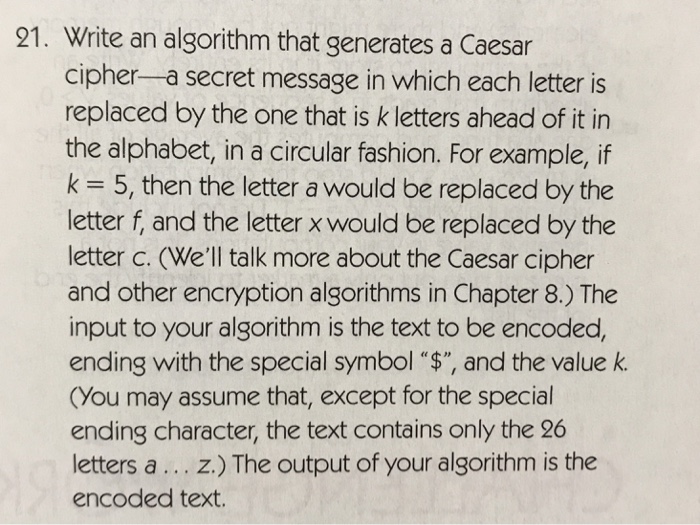 21. Write an algorithm that generates a Caesar cipher-a secret message in which each letter is replaced by the one that is k letters ahead of it in the alphabet, in a circular fashion. For example, if k = 5, then the letter a would be replaced by the letter f, and the letter x would be replaced by the letter c. (Well talk more about the Caesar cipher and other encryption algorithms in Chapter 8.) The input to your algorithm is the text to be encoded, ending with the special symbol $, and the value k. (You may assume that, except for the special ending character, the text contains only the 26 letters a... z.) The output of your algorithm is the encoded text.