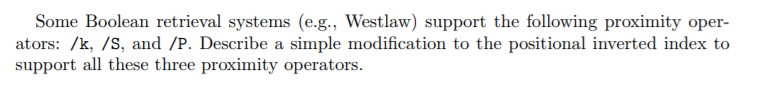 Some Boolean retrieval systems (e.g., Westlaw) support the following proximity oper- ators: /k, /S, and /P. Describe a simple modification to the positional inverted index to support all these three proximity operators.