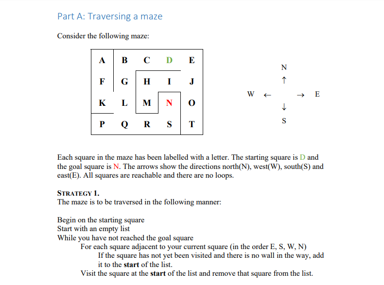 Part A: Traversing a maze Consider the following maze: A|BCDE the goal square is N. The arrows show the directions north(N), west(W), south(S) and east(E). All squares are reachable and there are no loops. STRATEGY The maze is to be traversed in the following manner: Begin on the starting square Start with an empty list While you have not reached the goal square For each square adjacent to your current square (in the order E, S, W, N If the square has not yet been visited and there is no wall in the way, add it to the start of the list. Visit the square at the start of the list and remove that square from the list.