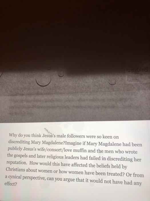 Why do you think Jesuss male followers were so keen discrediting Mary Magdalene?Imagine if Mary Magdalene had been publicly Jesuss wife/consort/love muffin and the men who wrote the gospels and later religious leaders had failed in discrediting her reputation. How would this have affected the beliefs held by Christians about women or how women have been treated? Or from a cynical perspective, can you argue that it would not have had any effect? on