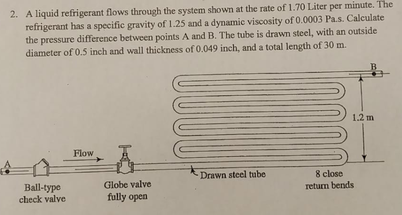 A liquid refrigerant flows through the system shown at the rate of 1.70 Liter per minute. The refrigerant has a specific gravity of 1.25 and a dynamic viscosity of 0.0003 Pa.s. Calculate the pressure difference between points A and B. The tube is drawn steel, with an outside diameter of 0.5 inch and wall thickness of 0.049 inch, and a total length of 30 m. 2. 1.2 m Flow 8 close return bends Drawn steel tube Ball-type check valve Globe valve fully open