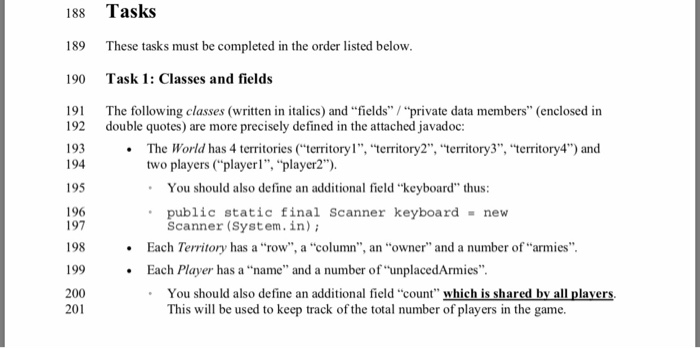188 189 190 Tasks These tasks must be completed in the order listed below Task 1: Classes and fields 191 The following classes (written in italics) and fields / private data members (enclosed in 192 double quotes) are more precisely defined in the attached javadoc: 193 194 195 196 197 198 199 The World has 4 territories territory1, territory2, territory3, territory4) and two players (playerl, player2) You should also define an additional field keyboard thus public static final Scanner keyboard new Scanner 

<div class=