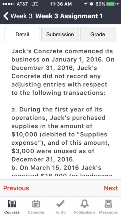 AT&T LTE 11:36 AM イ0 89961 D + くweek 3 week 3 Assignment 1 Detail Submission Grade Jacks Concrete commenced its business on January 1, 2016. On December 31, 2016, Jacks Concrete did not record any adjusting entries with respect to the following transactions: a. During the first year of its operations, Jacks purchased supplies in the amount of $10,000 (debited to Supplies expense), and of this amount, $3,000 were unused as of December 31, 2016. b. On March 15, 2016 Jacks Previous Next Courses Calendar To Do Notifications Messages