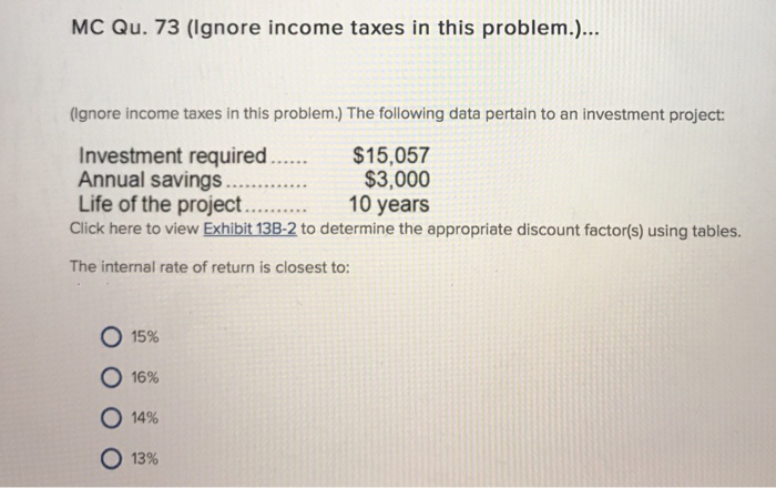 MC Qu. 73 (Ignore income taxes in this problem.)... (ignore income taxes in this problem.) The following data pertain to an investment project: $15,057 $3,000 Investment required Life of the project10 years Click here to view Exhibit 138-2 to determine the appropriate discount factor(s) using tables. The internal rate of return is closest to: ○ 15% 16% 14% o 13%