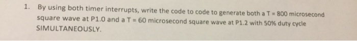 By using both timer interrupts, write the code to code to generate both a T-800 microsecond square wave at P1.0 and a T-60 mi