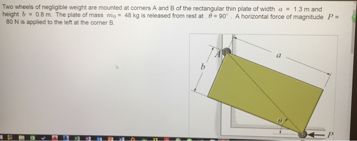 Two wheels of negligible weight are mounted at corners a and b of the rectangular thin plate of width 1.3 m and height b 0.8 m. the plate of mass mo 48 kg is released from rest at 0 90°. a horizontal force of magnitude p 80 n is applied to the left at the corner b.