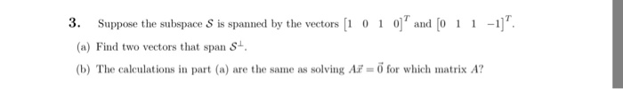 3. Suppose the subspace s is spanned by the vectors 1 0 1 0 and Co 11 -1] (a) Find two vectors that span si. (b) The calculations in part (a) are the same as solving Ar 0 for which matrix A?